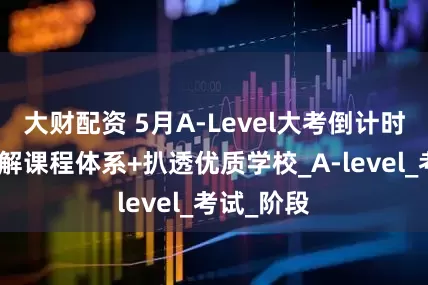 大财配资 5月A-Level大考倒计时！一文拆解课程体系+扒透优质学校_A-level_考试_阶段