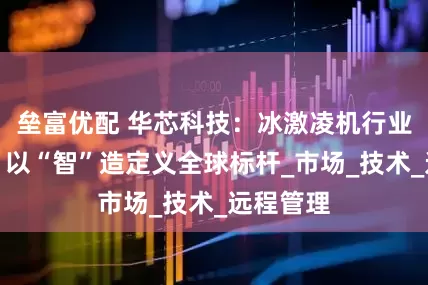 垒富优配 华芯科技：冰激凌机行业革新者，以“智”造定义全球标杆_市场_技术_远程管理