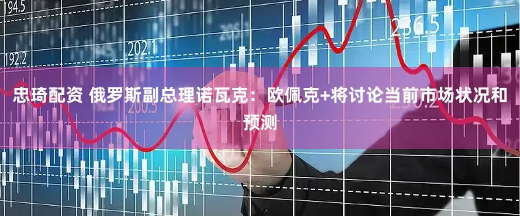 忠琦配资 俄罗斯副总理诺瓦克：欧佩克+将讨论当前市场状况和预测