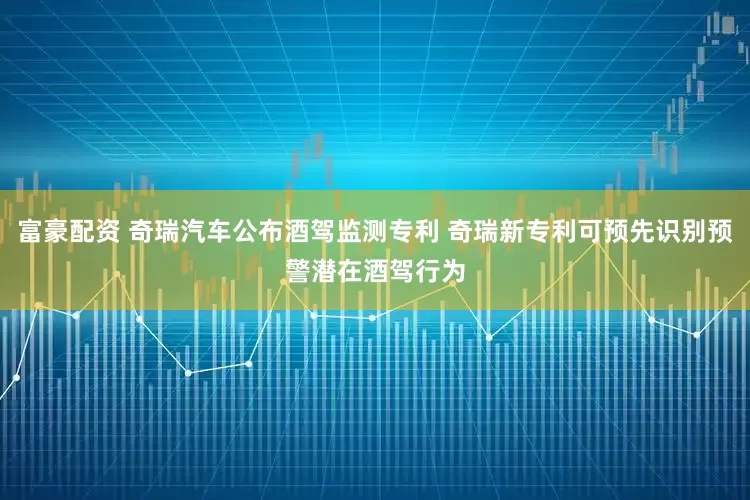 富豪配资 奇瑞汽车公布酒驾监测专利 奇瑞新专利可预先识别预警潜在酒驾行为
