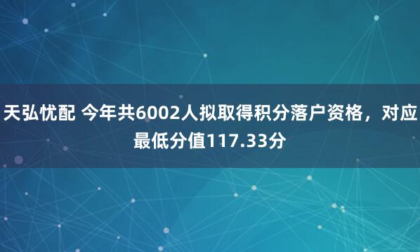 天弘忧配 今年共6002人拟取得积分落户资格，对应最低分值117.33分