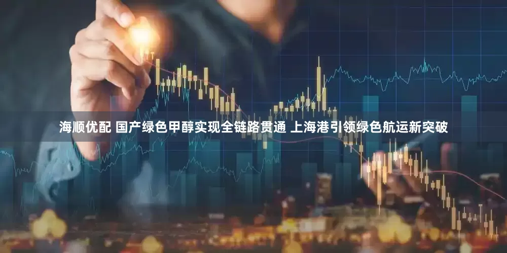 海顺优配 国产绿色甲醇实现全链路贯通 上海港引领绿色航运新突破