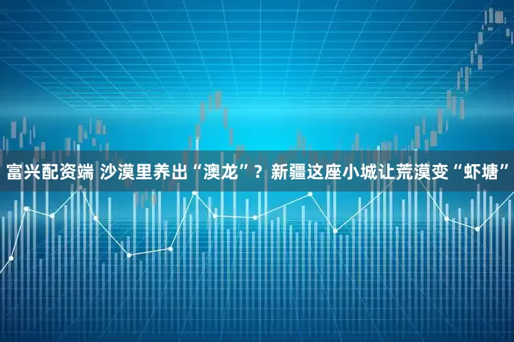 富兴配资端 沙漠里养出“澳龙”？新疆这座小城让荒漠变“虾塘”