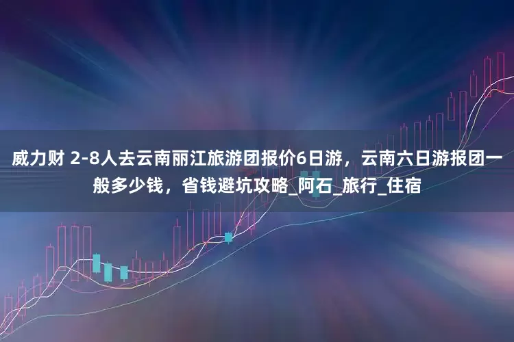威力财 2-8人去云南丽江旅游团报价6日游，云南六日游报团一般多少钱，省钱避坑攻略_阿石_旅行_住宿