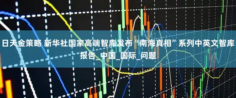 日天金策略 新华社国家高端智库发布“南海真相”系列中英文智库报告_中国_国际_问题