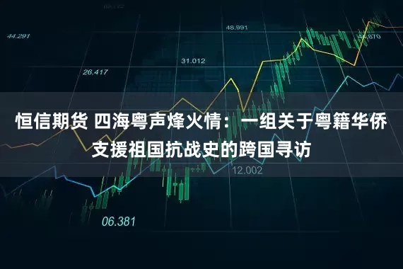 恒信期货 四海粤声烽火情：一组关于粤籍华侨支援祖国抗战史的跨国寻访