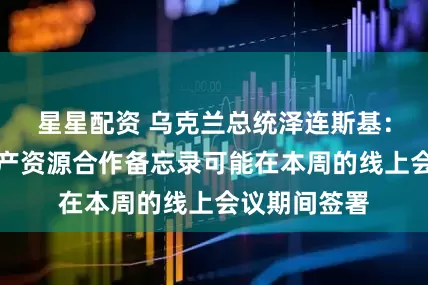 星星配资 乌克兰总统泽连斯基：与美国的矿产资源合作备忘录可能在本周的线上会议期间签署