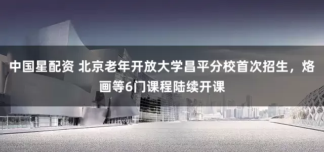中国星配资 北京老年开放大学昌平分校首次招生，烙画等6门课程陆续开课